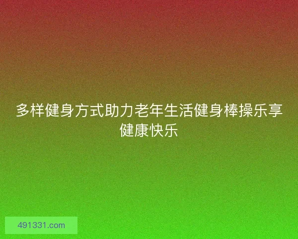 多样健身方式助力老年生活健身棒操乐享健康快乐