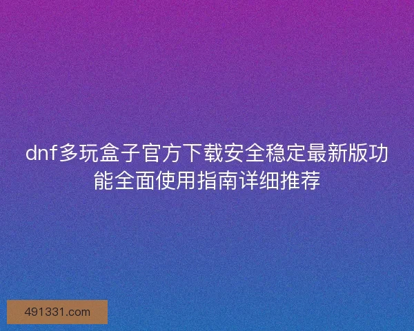 dnf多玩盒子官方下载安全稳定最新版功能全面使用指南详细推荐