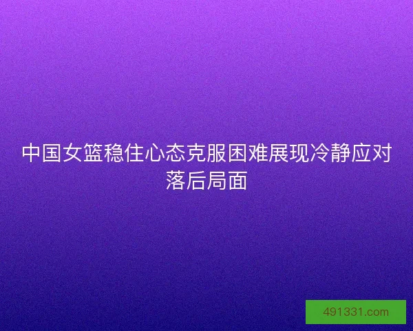 中国女篮稳住心态克服困难展现冷静应对落后局面